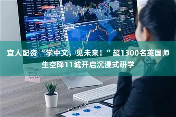 宜人配资 “学中文,见未来!”超1300名英国师生空降11城开启沉浸式研学