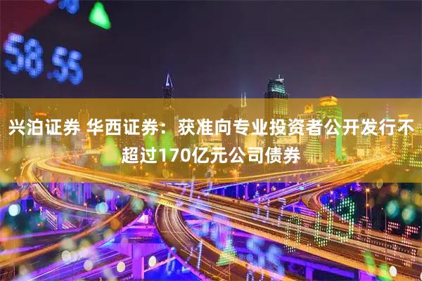 兴泊证券 华西证券：获准向专业投资者公开发行不超过170亿元公司债券