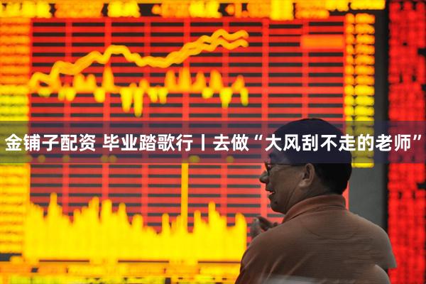 金铺子配资 毕业踏歌行丨去做“大风刮不走的老师”