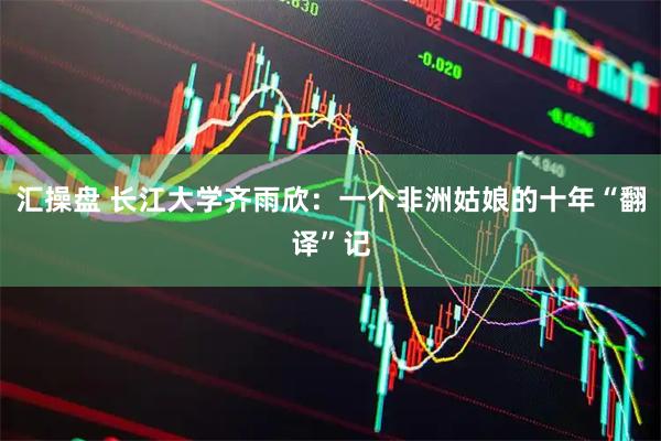 汇操盘 长江大学齐雨欣：一个非洲姑娘的十年“翻译”记