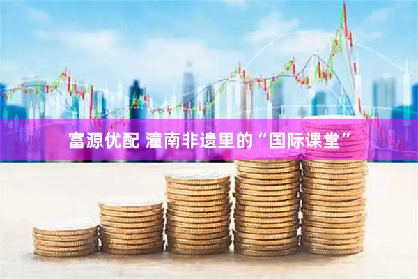 富源优配 潼南非遗里的“国际课堂”