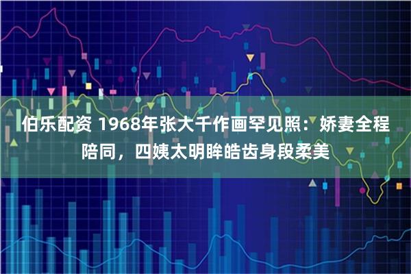 伯乐配资 1968年张大千作画罕见照:娇妻全程陪同,四姨太明眸皓齿身段柔美
