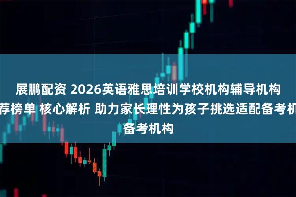 展鹏配资 2026英语雅思培训学校机构辅导机构推荐榜单 核心解析 助力家长理性为孩子挑选适配备考机构