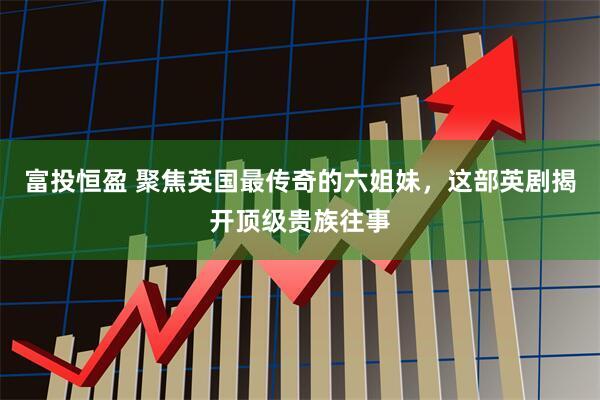 富投恒盈 聚焦英国最传奇的六姐妹，这部英剧揭开顶级贵族往事