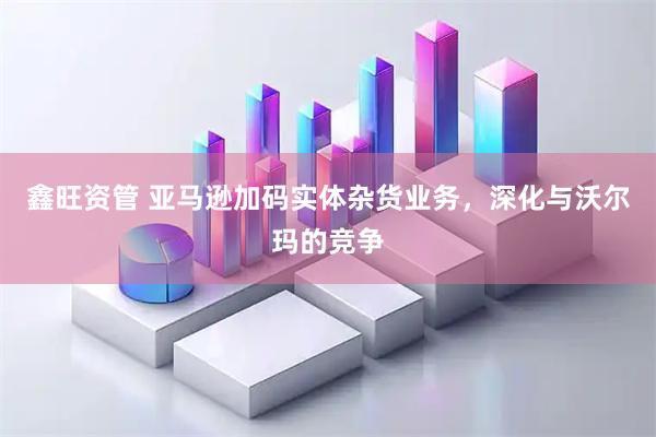 鑫旺资管 亚马逊加码实体杂货业务，深化与沃尔玛的竞争