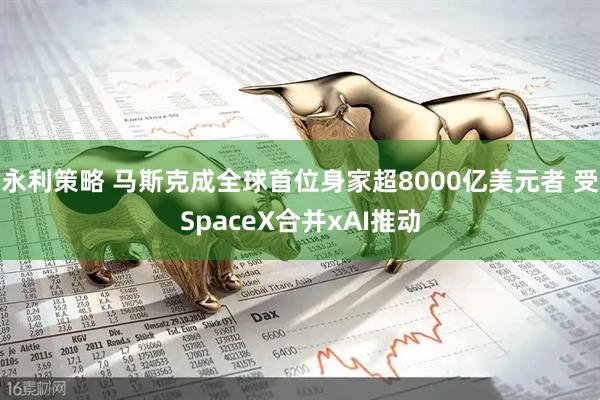 永利策略 马斯克成全球首位身家超8000亿美元者 受SpaceX合并xAI推动