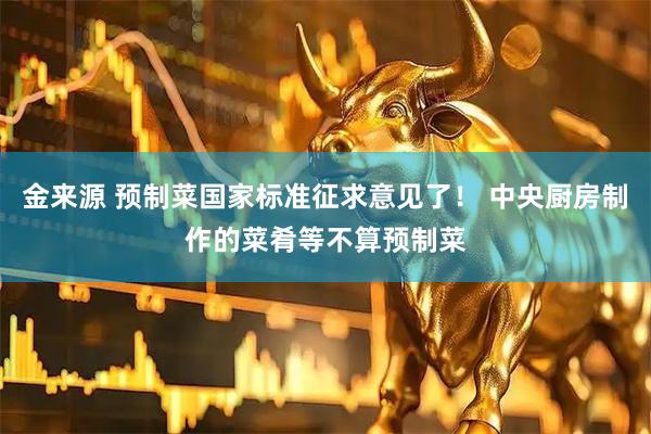 金来源 预制菜国家标准征求意见了！ 中央厨房制作的菜肴等不算预制菜