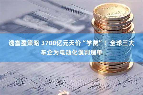 逸富盈策略 3700亿元天价“学费”！全球三大车企为电动化误判埋单