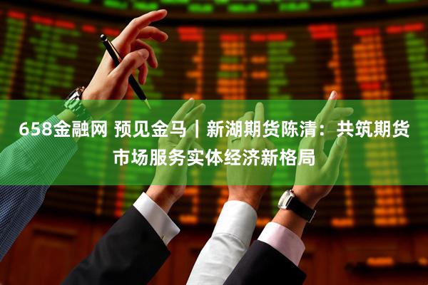658金融网 预见金马｜新湖期货陈清：共筑期货市场服务实体经济新格局