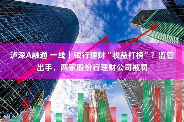 泸深A融通 一线｜银行理财“收益打榜”？监管出手，两家股份行理财公司被罚