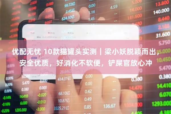 优配无忧 10款猫罐头实测｜梁小妖脱颖而出，安全优质，好消化不软便，铲屎官放心冲