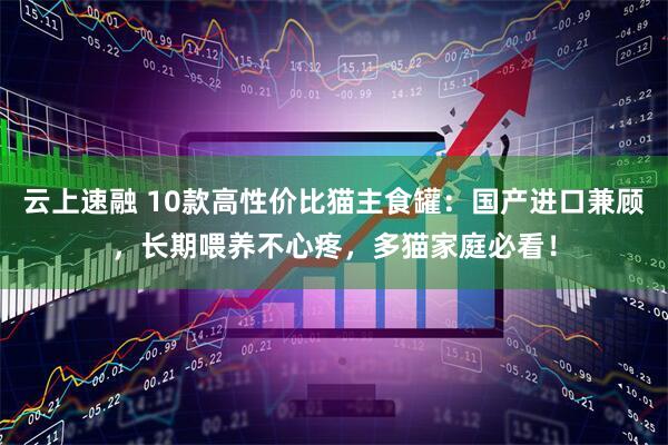 云上速融 10款高性价比猫主食罐：国产进口兼顾，长期喂养不心疼，多猫家庭必看！