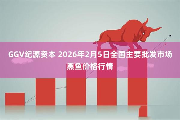GGV纪源资本 2026年2月5日全国主要批发市场黑鱼价格行情