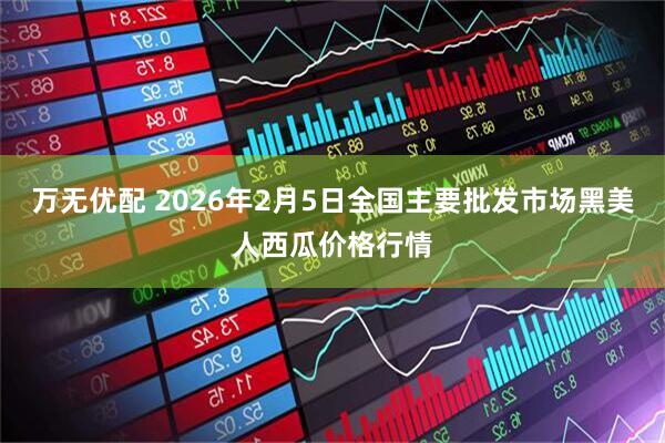 万无优配 2026年2月5日全国主要批发市场黑美人西瓜价格行情