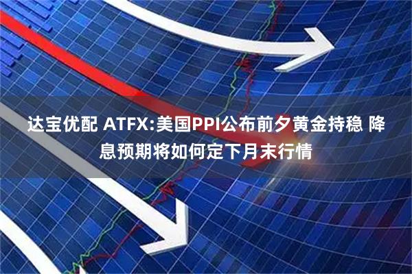 达宝优配 ATFX:美国PPI公布前夕黄金持稳 降息预期将如何定下月末行情