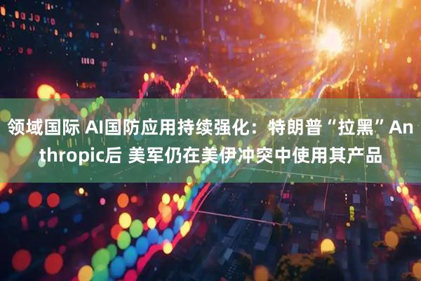 领域国际 AI国防应用持续强化：特朗普“拉黑”Anthropic后 美军仍在美伊冲突中使用其产品