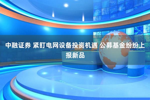 中融证券 紧盯电网设备投资机遇 公募基金纷纷上报新品