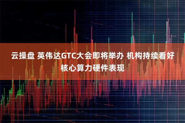 云操盘 英伟达GTC大会即将举办 机构持续看好核心算力硬件表现