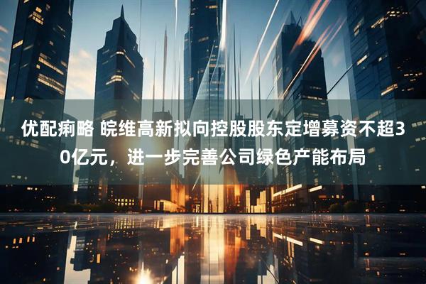 优配痢略 皖维高新拟向控股股东定增募资不超30亿元，进一步完善公司绿色产能布局