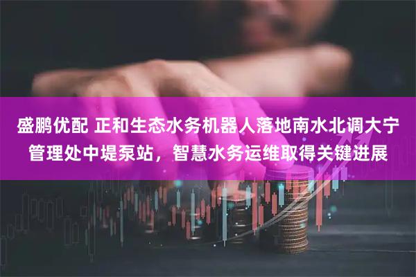 盛鹏优配 正和生态水务机器人落地南水北调大宁管理处中堤泵站，智慧水务运维取得关键进展