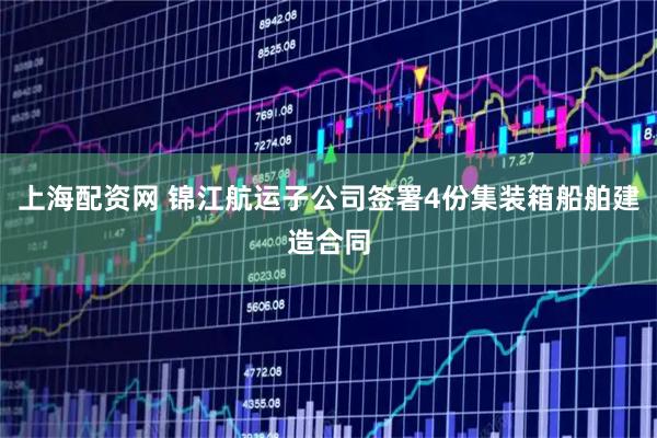 上海配资网 锦江航运子公司签署4份集装箱船舶建造合同