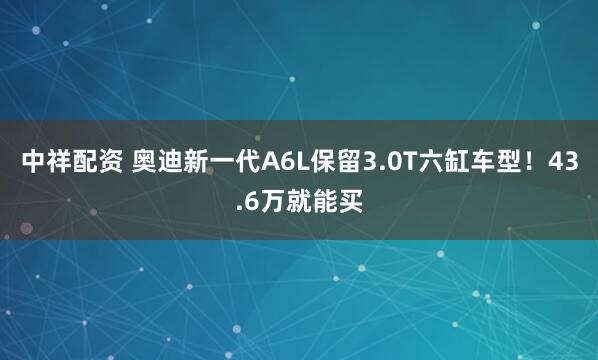 中祥配资 奥迪新一代A6L保留3.0T六缸车型！43.6万就能买