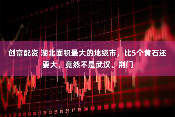 创富配资 湖北面积最大的地级市，比5个黄石还要大，竟然不是武汉、荆门