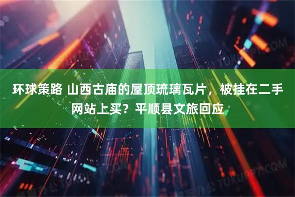 环球策路 山西古庙的屋顶琉璃瓦片，被挂在二手网站上买？平顺县文旅回应