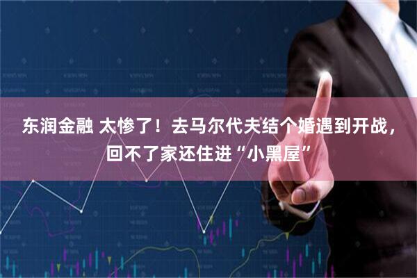 东润金融 太惨了！去马尔代夫结个婚遇到开战，回不了家还住进“小黑屋”