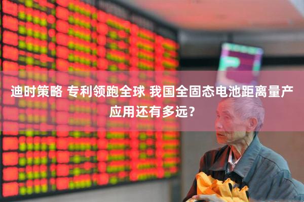 迪时策略 专利领跑全球 我国全固态电池距离量产应用还有多远？