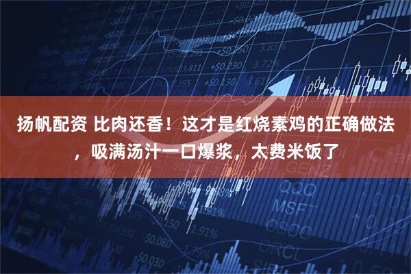 扬帆配资 比肉还香！这才是红烧素鸡的正确做法，吸满汤汁一口爆浆，太费米饭了