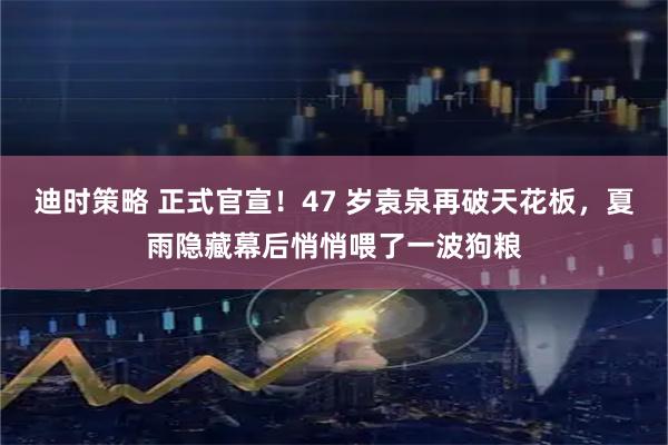 迪时策略 正式官宣！47 岁袁泉再破天花板，夏雨隐藏幕后悄悄喂了一波狗粮