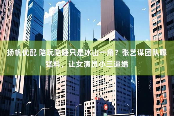 扬帆优配 陪玩陪睡只是冰山一角？张艺谋团队曝猛料，让女演员小三逼婚
