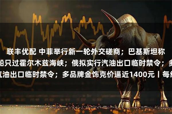 联丰优配 中菲举行新一轮外交磋商；巴基斯坦称伊朗同意再放20艘巴船只过霍尔木兹海峡；俄拟实行汽油出口临时禁令；多品牌金饰克价逼近1400元丨每经早参