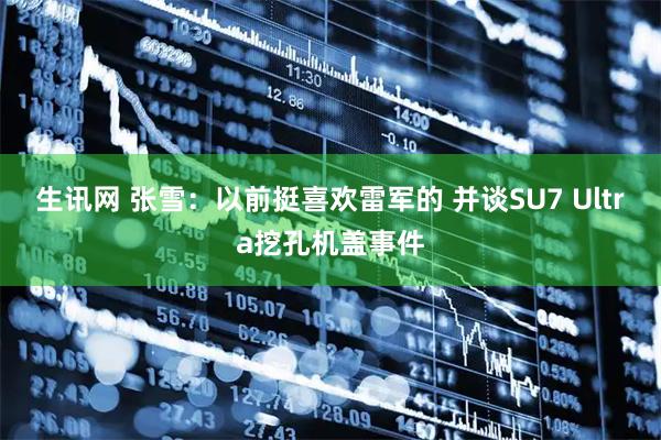 生讯网 张雪:以前挺喜欢雷军的 并谈SU7 Ultra挖孔机盖事件