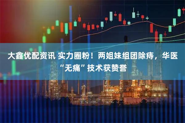 大鑫优配资讯 实力圈粉！两姐妹组团除痔，华医“无痛”技术获赞誉