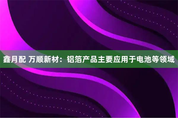 鑫月配 万顺新材：铝箔产品主要应用于电池等领域