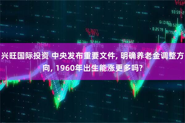 兴旺国际投资 中央发布重要文件, 明确养老金调整方向, 1960年出生能涨更多吗?