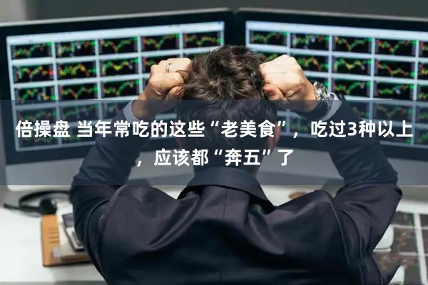 倍操盘 当年常吃的这些“老美食”，吃过3种以上，应该都“奔五”了