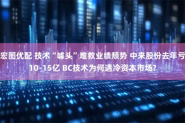 宏图优配 技术“噱头”难救业绩颓势 中来股份去年亏10-15亿 BC技术为何遇冷资本市场?