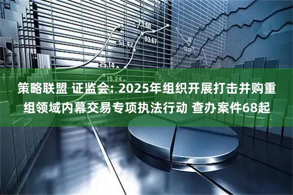 策略联盟 证监会: 2025年组织开展打击并购重组领域内幕交易专项执法行动 查办案件68起
