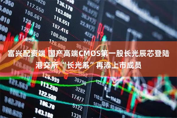 富兴配资端 国产高端CMOS第一股长光辰芯登陆港交所 “长光系”再添上市成员