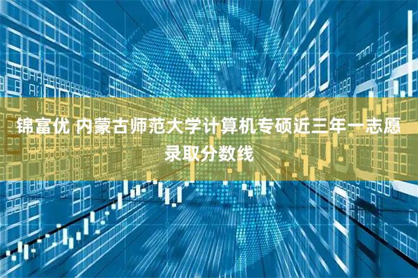 锦富优 内蒙古师范大学计算机专硕近三年一志愿录取分数线