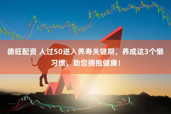德旺配资 人过50进入养寿关键期，养成这3个懒习惯，助您拥抱健康！