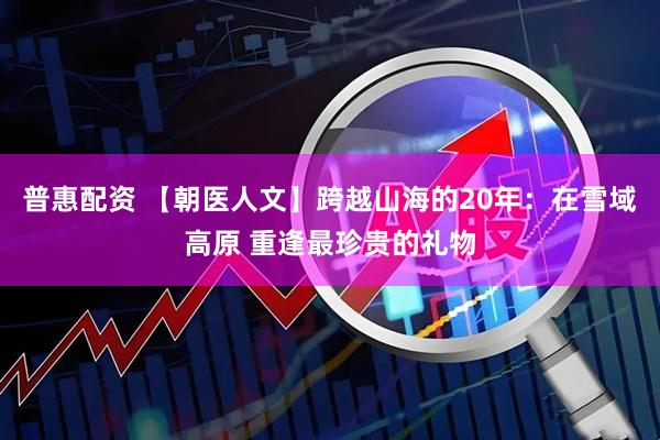 普惠配资 【朝医人文】跨越山海的20年：在雪域高原 重逢最珍贵的礼物