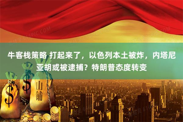牛客栈策略 打起来了,以色列本土被炸,内塔尼亚胡或被逮捕?特朗普态度转变