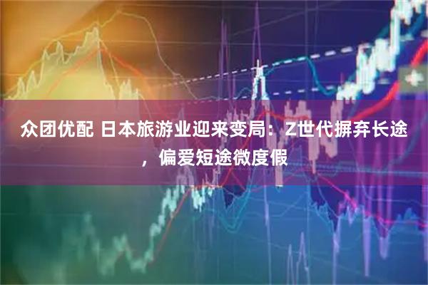 众团优配 日本旅游业迎来变局：Z世代摒弃长途，偏爱短途微度假