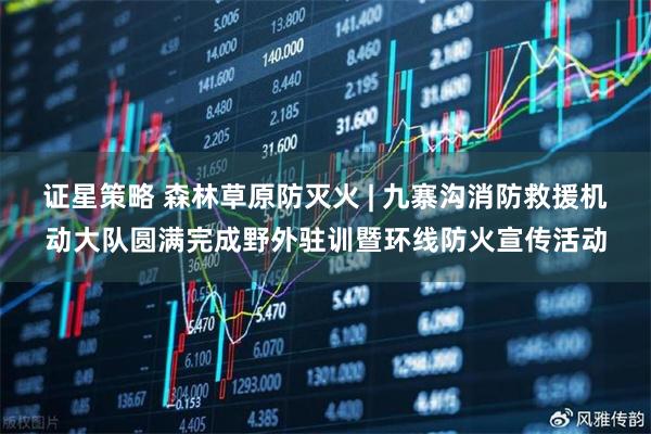 证星策略 森林草原防灭火 | 九寨沟消防救援机动大队圆满完成野外驻训暨环线防火宣传活动