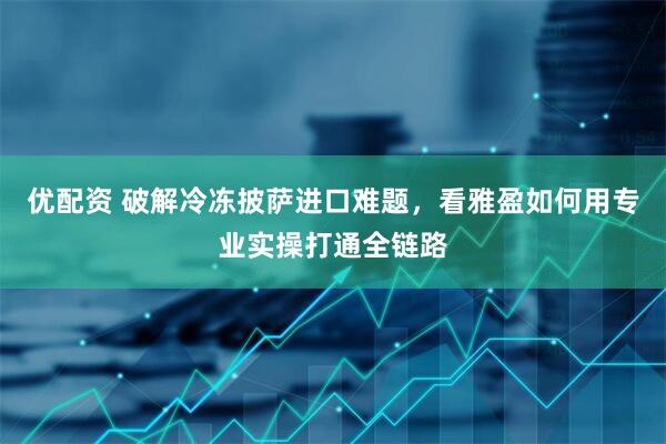 优配资 破解冷冻披萨进口难题，看雅盈如何用专业实操打通全链路