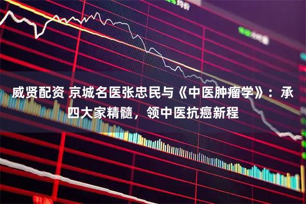 威贤配资 京城名医张忠民与《中医肿瘤学》：承四大家精髓，领中医抗癌新程